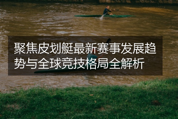 聚焦皮划艇最新赛事发展趋势与全球竞技格局全解析